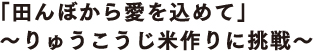 「田んぼから愛を込めて」 ～りゅうこうじ米作りに挑戦～