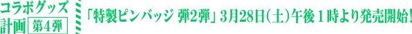 コラボグッズ計画 第4弾 「特製ピンバッジ 弾２弾」3月28日（土）午後1時より発売開始！