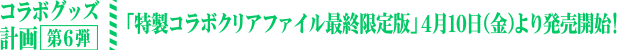 コラボグッズ計画 第6弾 「特製コラボクリアファイル 最終限定版」４月10日（金）より発売開始！