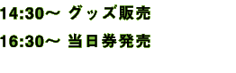 14:30〜 グッズ販売 / 16:30〜 当日券発売